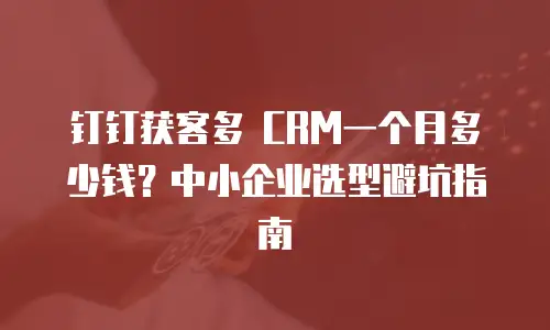 钉钉获客多 CRM一个月多少钱？中小企业选型避坑指南