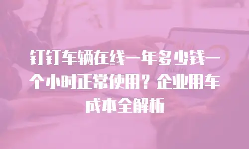 钉钉车辆在线一年多少钱一个小时正常使用？企业用车成本全解析