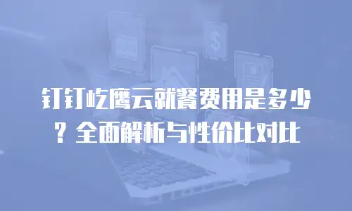 钉钉屹鹰云就餐费用是多少？全面解析与性价比对比