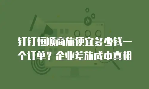 钉钉恒顺商旅便宜多少钱一个订单？企业差旅成本真相