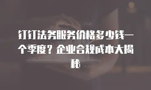 钉钉法务服务价格多少钱一个季度？企业合规成本大揭秘