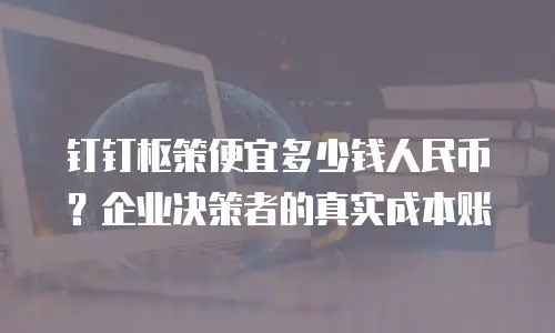 钉钉枢策便宜多少钱人民币？企业决策者的真实成本账