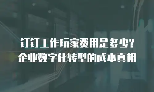 钉钉工作玩家费用是多少？企业数字化转型的成本真相