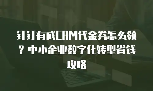钉钉有成CRM代金券怎么领？中小企业数字化转型省钱攻略