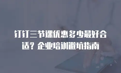 钉钉三节课优惠多少最好合适？企业培训避坑指南