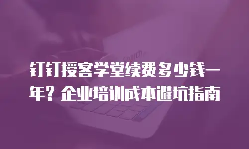 钉钉授客学堂续费多少钱一年？企业培训成本避坑指南