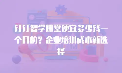 钉钉智学课堂便宜多少钱一个月的？企业培训成本新选择