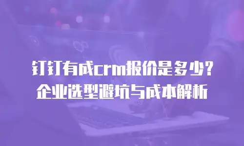 钉钉有成crm报价是多少？企业选型避坑与成本解析