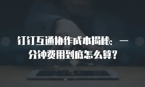 钉钉互通协作成本揭秘：一分钟费用到底怎么算？