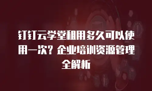 钉钉云学堂租用多久可以使用一次？企业培训资源管理全解析
