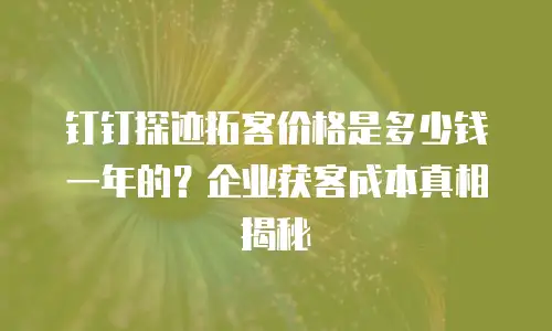 钉钉探迹拓客价格是多少钱一年的？企业获客成本真相揭秘