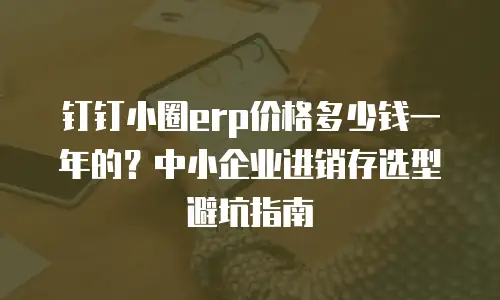 钉钉小圈erp价格多少钱一年的？中小企业进销存选型避坑指南
