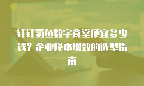 钉钉氢鱼数字食堂便宜多少钱？企业降本增效的选型指南