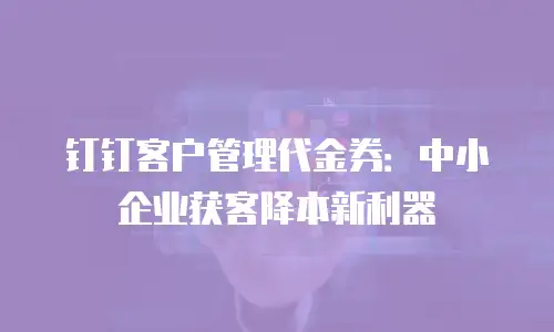 钉钉客户管理代金券：中小企业获客降本新利器