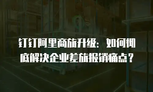 钉钉阿里商旅升级：如何彻底解决企业差旅报销痛点？