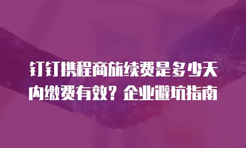钉钉携程商旅续费是多少天内缴费有效？企业避坑指南
