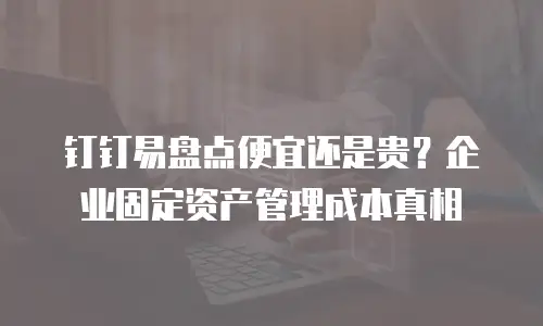 钉钉易盘点便宜还是贵？企业固定资产管理成本真相
