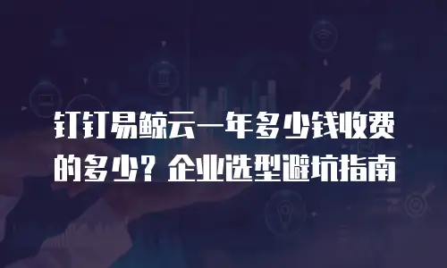 钉钉易鲸云一年多少钱收费的多少？企业选型避坑指南