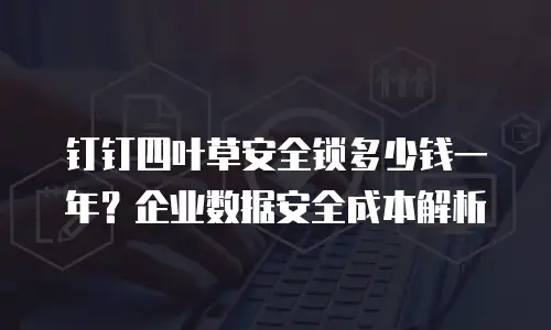 钉钉四叶草安全锁多少钱一年？企业数据安全成本解析