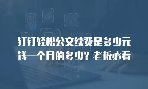 钉钉轻松公文续费是多少元钱一个月的多少？老板必看
