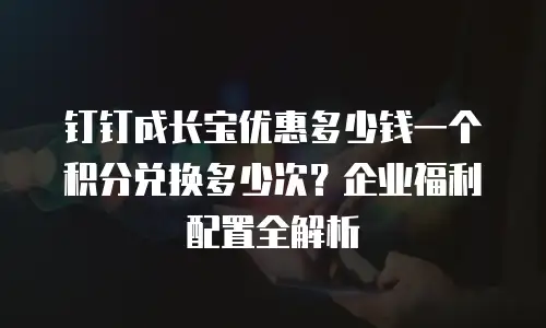 钉钉成长宝优惠多少钱一个积分兑换多少次？企业福利配置全解析
