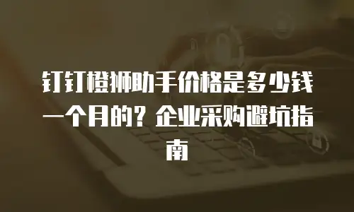 钉钉橙狮助手价格是多少钱一个月的？企业采购避坑指南