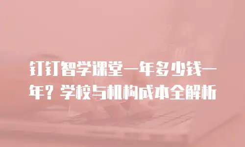 钉钉智学课堂一年多少钱一年？学校与机构成本全解析