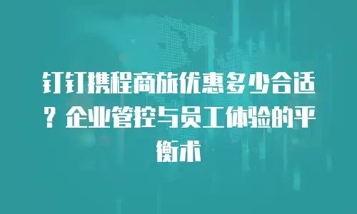 钉钉携程商旅优惠多少合适？企业管控与员工体验的平衡术