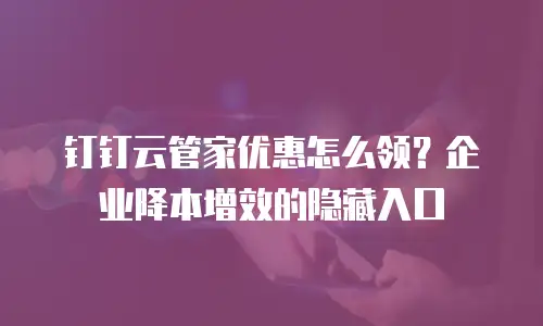 钉钉云管家优惠怎么领？企业降本增效的隐藏入口