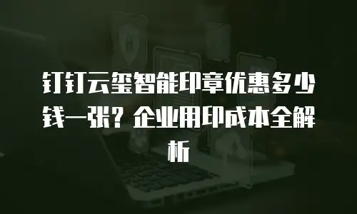 钉钉云玺智能印章优惠多少钱一张？企业用印成本全解析