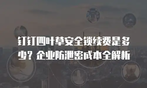 钉钉四叶草安全锁续费是多少？企业防泄密成本全解析
