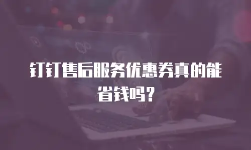 钉钉售后服务优惠券真的能省钱吗？