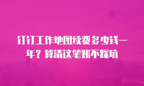钉钉工作地图续费多少钱一年？算清这笔账不踩坑