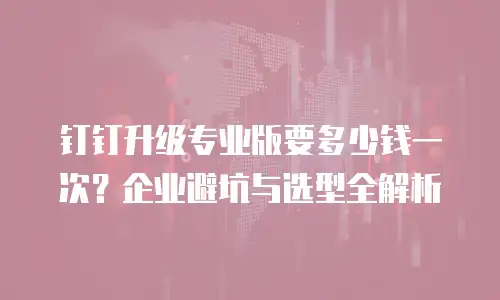 钉钉升级专业版要多少钱一次？企业避坑与选型全解析