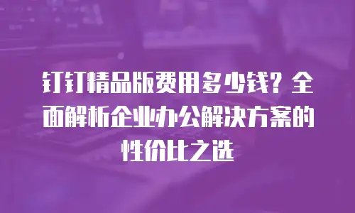钉钉精品版费用多少钱？全面解析企业办公解决方案的性价比之选