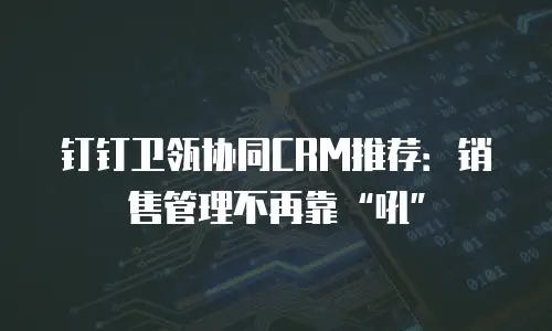 钉钉卫瓴协同CRM推荐：销售管理不再靠&ldquo;吼&rdquo;