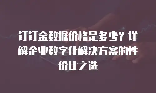 钉钉金数据价格是多少？详解企业数字化解决方案的性价比之选