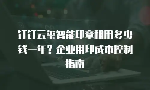 钉钉云玺智能印章租用多少钱一年？企业用印成本控制指南