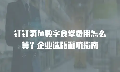 钉钉氢鱼数字食堂费用怎么算？企业选版避坑指南
