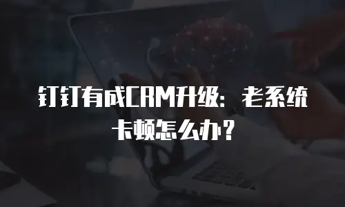 钉钉有成CRM升级：老系统卡顿怎么办？