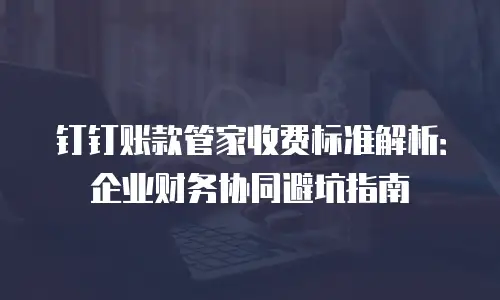 钉钉账款管家收费标准解析：企业财务协同避坑指南