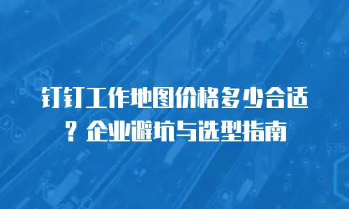 钉钉工作地图价格多少合适？企业避坑与选型指南