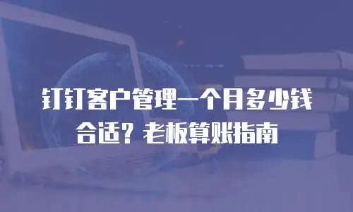 钉钉客户管理一个月多少钱合适？老板算账指南