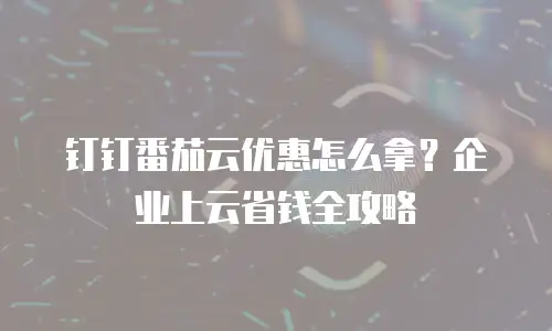 钉钉番茄云优惠怎么拿？企业上云省钱全攻略