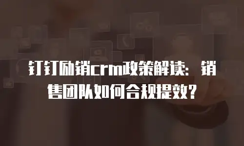 钉钉励销crm政策解读：销售团队如何合规提效？