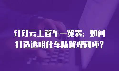 钉钉云上管车一览表：如何打造透明化车队管理闭环？