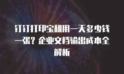 钉钉打印宝租用一天多少钱一张？企业文档输出成本全解析