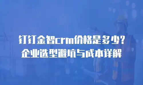 钉钉金智crm价格是多少？企业选型避坑与成本详解