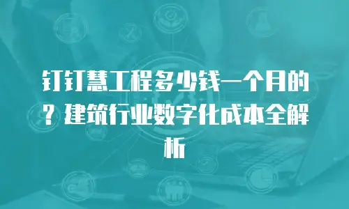 钉钉慧工程多少钱一个月的？建筑行业数字化成本全解析