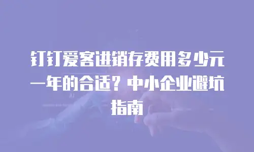 钉钉爱客进销存费用多少元一年的合适？中小企业避坑指南